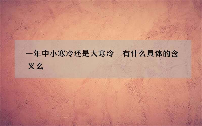 一年中小寒冷还是大寒冷 有什么具体的含义么